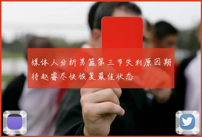 媒体人分析男篮第三节失利原因期待赵睿尽快恢复最佳状态