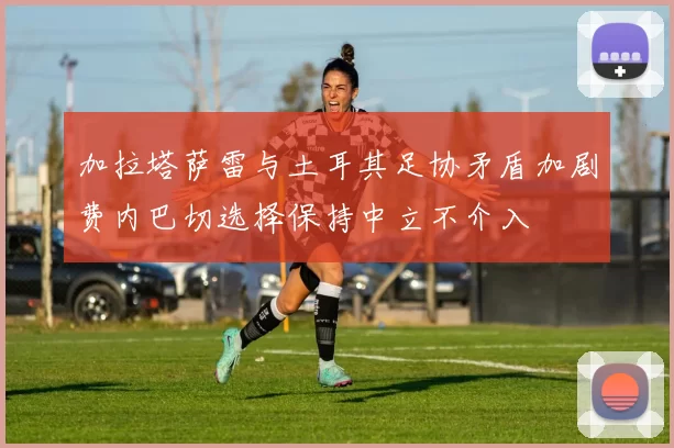 加拉塔萨雷与土耳其足协矛盾加剧费内巴切选择保持中立不介入