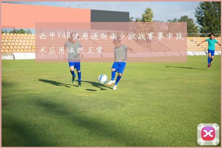 西甲VAR使用逐渐减少欧战赛事中技术应用依然正常