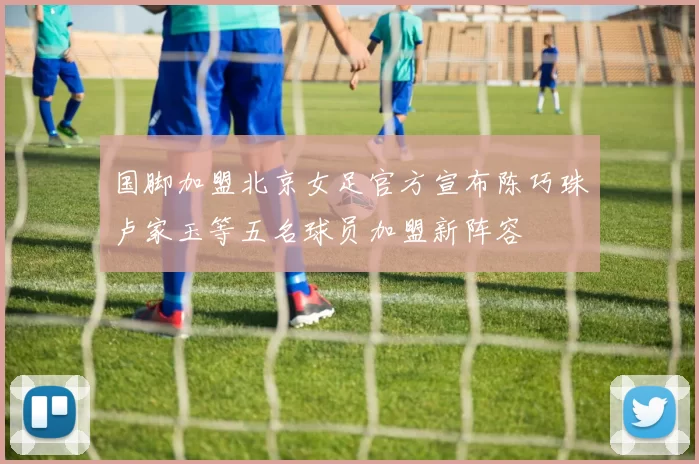 国脚加盟北京女足官方宣布陈巧珠卢家玉等五名球员加盟新阵容