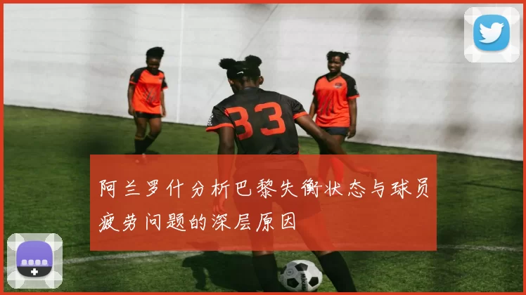 阿兰罗什分析巴黎失衡状态与球员疲劳问题的深层原因