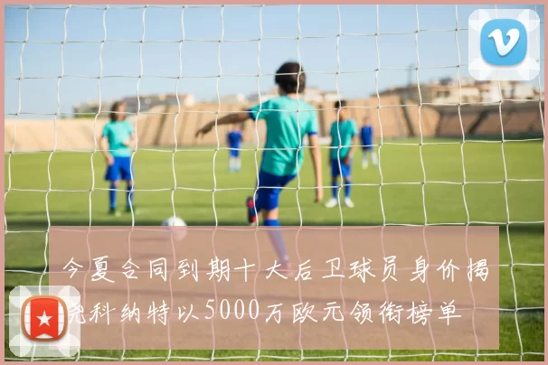 今夏合同到期十大后卫球员身价揭晓科纳特以5000万欧元领衔榜单