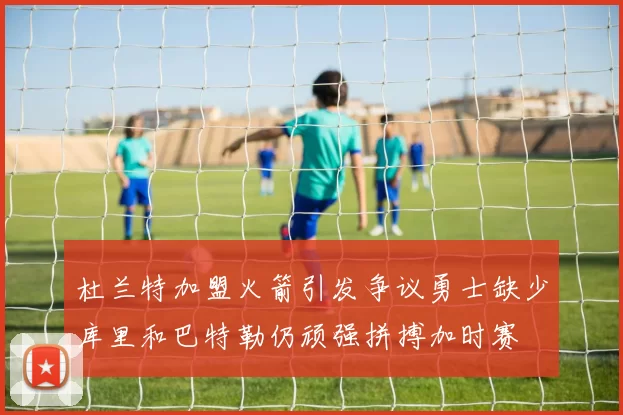 杜兰特加盟火箭引发争议勇士缺少库里和巴特勒仍顽强拼搏加时赛