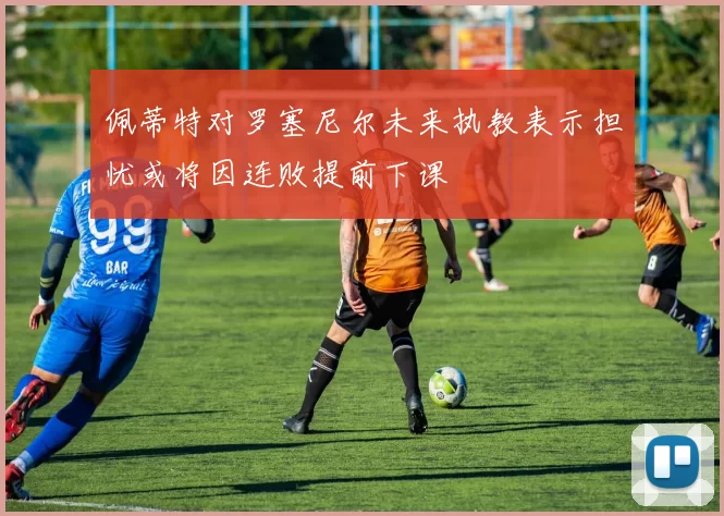 佩蒂特对罗塞尼尔未来执教表示担忧或将因连败提前下课