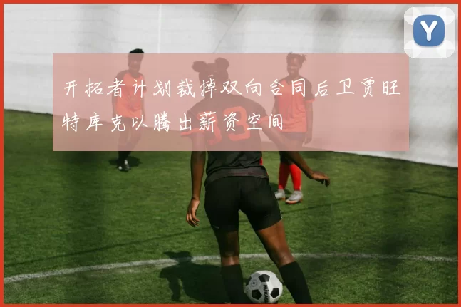 开拓者计划裁掉双向合同后卫贾旺特库克以腾出薪资空间