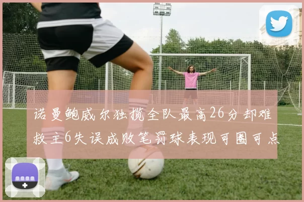 诺曼鲍威尔独揽全队最高26分却难救主6失误成败笔罚球表现可圈可点