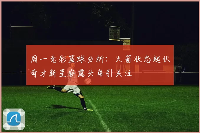 周一竞彩篮球分析：火箭状态起伏奇才新星崭露头角引关注
