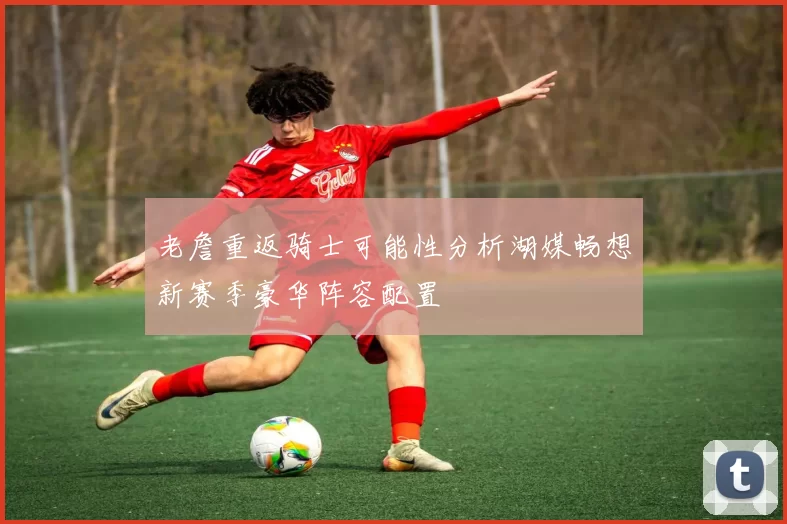老詹重返骑士可能性分析湖媒畅想新赛季豪华阵容配置