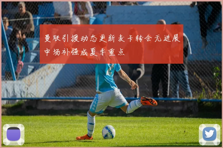 曼联引援动态更新麦卡转会无进展中场补强成夏季重点