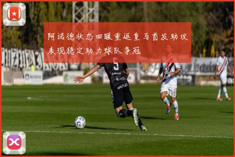 阿诺德状态回暖重返皇马首发助攻表现稳定助力球队争冠