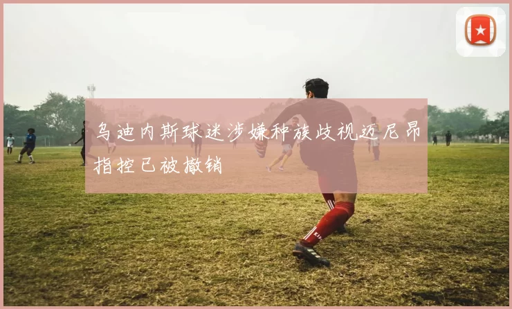 乌迪内斯球迷涉嫌种族歧视迈尼昂指控已被撤销