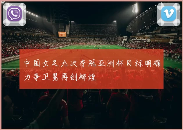 中国女足九次夺冠亚洲杯目标明确力争卫冕再创辉煌