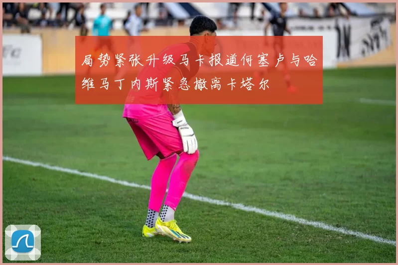 局势紧张升级马卡报道何塞卢与哈维马丁内斯紧急撤离卡塔尔