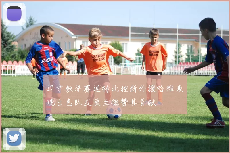辽宁教学赛逆转北控新外援哈维表现出色队友莫兰德赞其贡献
