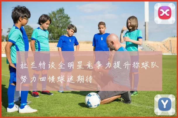 杜兰特谈全明星竞争力提升称球队努力回馈球迷期待