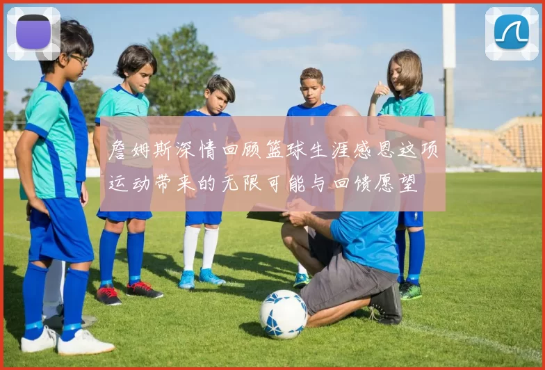 詹姆斯深情回顾篮球生涯感恩这项运动带来的无限可能与回馈愿望