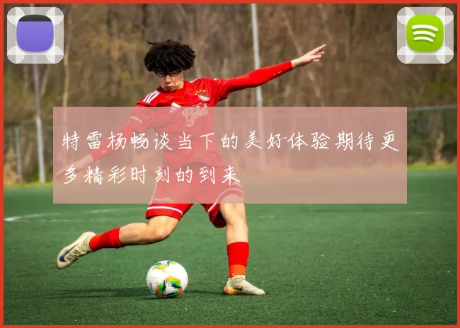特雷杨畅谈当下的美好体验期待更多精彩时刻的到来