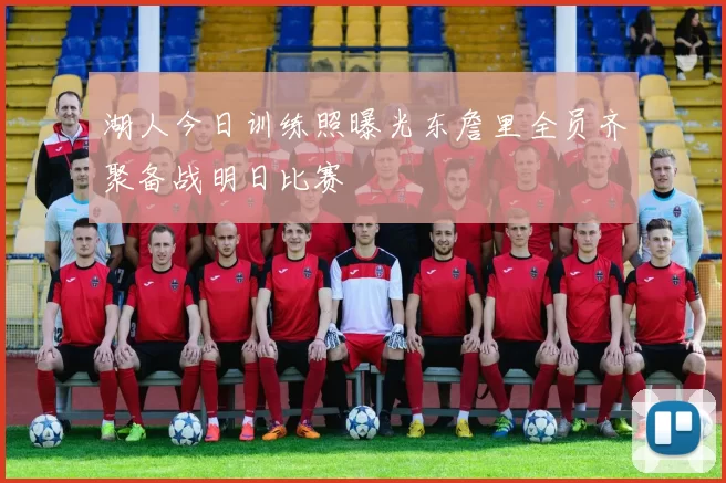 湖人今日训练照曝光东詹里全员齐聚备战明日比赛