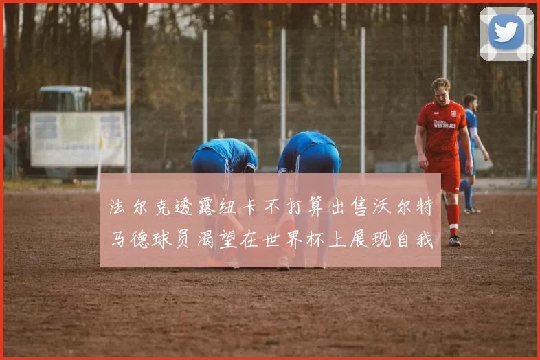 法尔克透露纽卡不打算出售沃尔特马德球员渴望在世界杯上展现自我