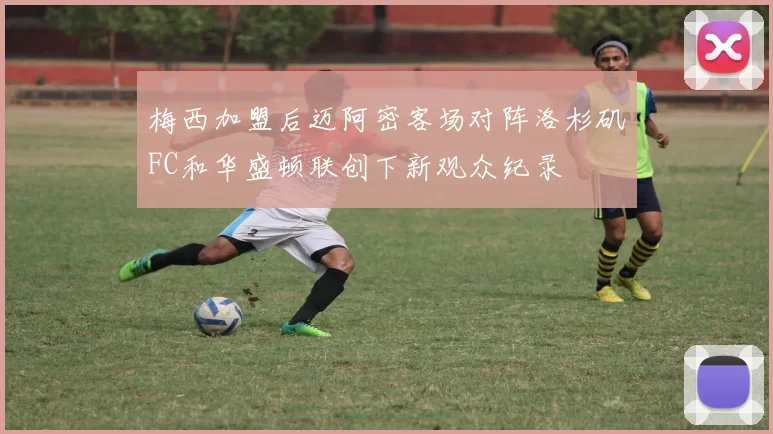 梅西加盟后迈阿密客场对阵洛杉矶FC和华盛顿联创下新观众纪录