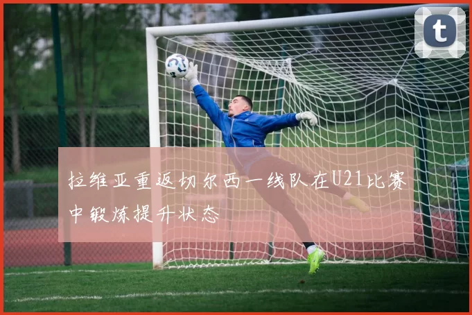拉维亚重返切尔西一线队在U21比赛中锻炼提升状态
