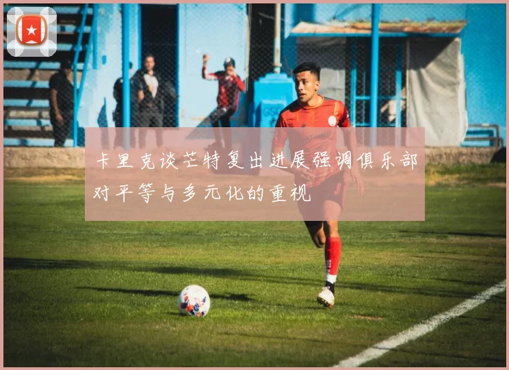 卡里克谈芒特复出进展强调俱乐部对平等与多元化的重视