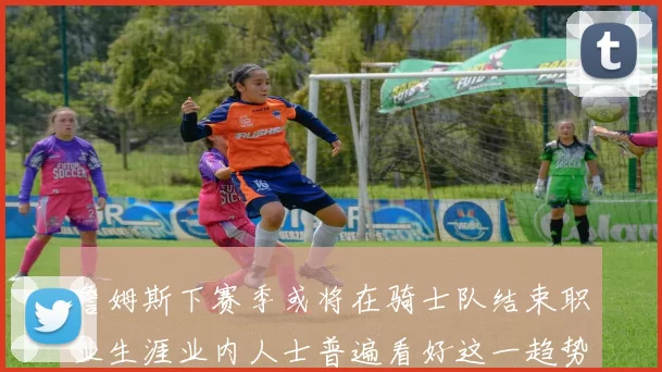 詹姆斯下赛季或将在骑士队结束职业生涯业内人士普遍看好这一趋势
